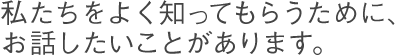 私たちをよく知ってもらうために、お話したいことがあります。