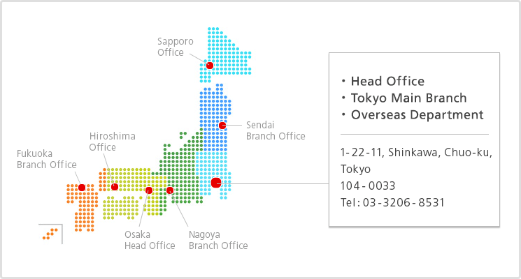 Head Office,Tokyo Main Branch,Overseas Department: 1-22-11, Shinkawa, Chuo-ku, Tokyo 104-0033 Tel: 03-3206-8531