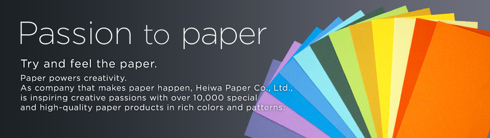 Passion to paper Try and feel the paper. Paper powers creativity. As company that makes paper happen, Heiwa Paper Co., Ltd., is inspiring creative passions with over 10,000 special and high-quality paper products in rich colors and patterns. 