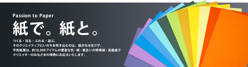 紙で。紙と。つくる・見る・ふれる・遊ぶ。そのクリエイティブにいのちを吹き込むのは、紙がなせるワザ。平和紙業は、約10,000アイテムの豊富な色・柄・風合いの特殊紙・高級紙でクリエイターのみなさまの情熱にお応えいたします。