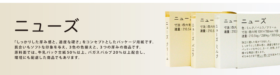 「ニューズ」「しっかりした厚み感と、適度な硬さ」をコンセプトとしたパッケージ用紙です。肌合いもソフトな印象を与え、３色の色揃えと、３つの厚みの商品です。原料面では、牛乳パック古紙５０％以上、バガスパルプ２０％以上配合し、環境にも配慮した商品でもあります。