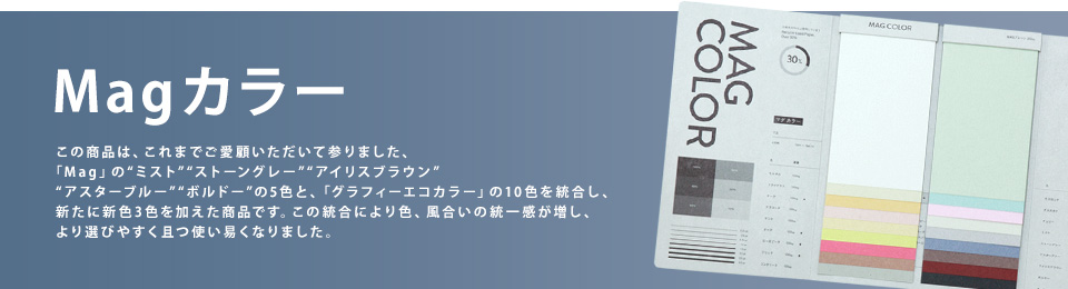 「Ｍａｇカラー」この商品は、これまでご愛顧いただいて参りました、「Mag」の“ミスト”“ストーングレー”“アイリスブラウン”“アスターブルー”“ボルドー”の5色と、「グラフィーエコカラー」の10色を統合し、新たに新色3色を加えた商品です。この統合により色、風合いの統一感が増し、より選びやすく且つ使い易くなりました。