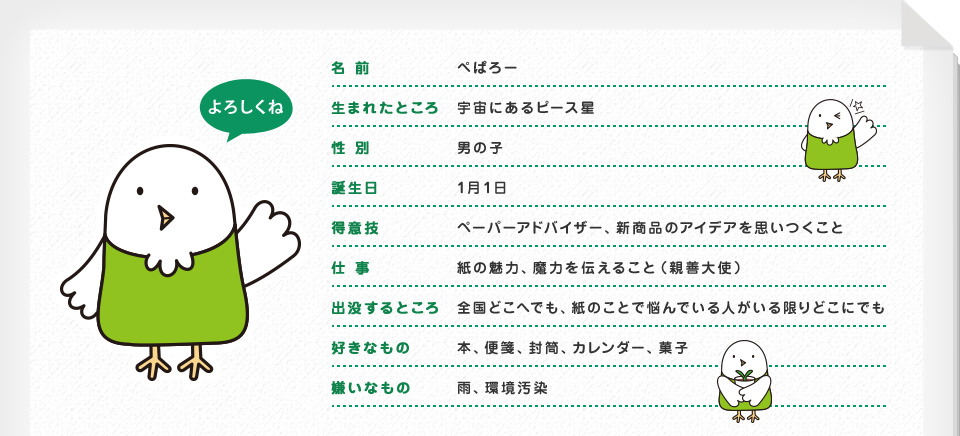 名前：ぺぱろー 生まれたところ：宇宙にあるピース星 性別：男の子 誕生日：1月1日 得意技：ペーパーアドバイザー、新商品のアイデアを思いつくこと 仕事：紙の魅力、魔力を伝えること（親善大使）
出没するところ：全国どこへでも、紙のことで悩んでいる人がいる限りどこにでも 好きなもの：本、便箋、封筒、カレンダー、菓子 嫌いなもの：雨、環境汚染