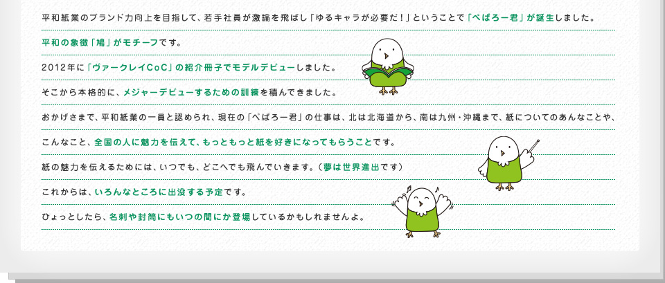 平和紙業のブランド力向上を目指して、若手社員が激論を飛ばし「ゆるキャラが必要だ！」ということで「ぺぱろー君」が誕生しました。平和の象徴「鳩」がモチーフです。2012年に「ヴァークレイCoC」の紹介冊子でモデルデビューしました。そこから本格的に、メジャーデビューするための訓練を積んできました。おかげさまで、平和紙業の一員と認められ、現在の「ぺぱろー君」の仕事は、北は北海道から、南は九州・沖縄まで、紙についてのあんなことや、こんなこと、全国の人に魅力を伝えて、もっともっと紙を好きになってもらうことです。紙の魅力を伝えるためには、いつでも、どこへでも飛んでいきます。（夢は世界進出です）これからは、いろんなところに出没する予定です。ひょっとしたら、名刺や封筒にもいつの間にか登場しているかもしれませんよ。